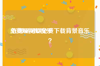 免费短视频配乐
:在哪里可以免费下载背景音乐？