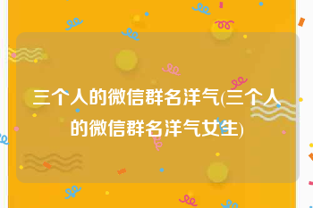 三个人的微信群名洋气(三个人的微信群名洋气女生)