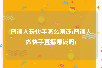 普通人玩快手怎么赚钱(普通人做快手直播赚钱吗)
