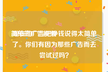 简单的广告视频
:现在的广告把挣钱说得太简单了。你们有因为那些广告而去尝试过吗？