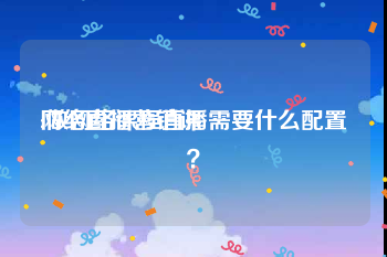 网络直播营销课
:做网络课程直播需要什么配置？