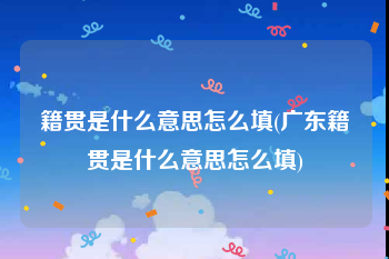 籍贯是什么意思怎么填(广东籍贯是什么意思怎么填)