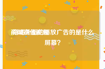 商城宣传视频
:商场外面的播放广告的是什么屏幕？