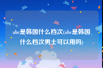 ahc是韩国什么档次(ahc是韩国什么档次男士可以用吗)