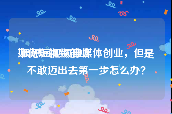 如何短视频创业
:很想短视频自媒体创业，但是不敢迈出去第一步怎么办？