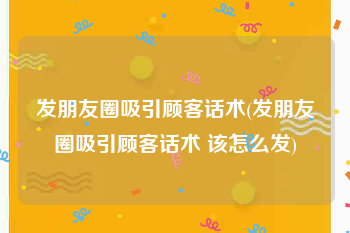 发朋友圈吸引顾客话术(发朋友圈吸引顾客话术 该怎么发)