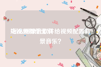 短视频制作北京
:怎么用录音软件给视频配置背景音乐？