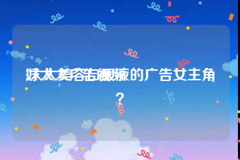 好太太广告视频
:太太美容口服液的广告女主角？