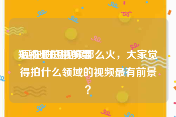 短视频拍摄前景
:现在拍短视频那么火，大家觉得拍什么领域的视频最有前景？