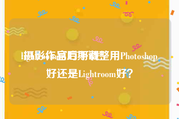 lightroom官方下载:摄影作品后期调整用Photoshop好还是Lightroom好？