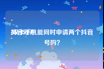 抖音双开:双卡手机能同时申请两个抖音号吗？