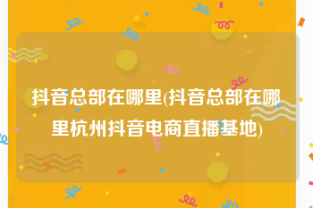 抖音总部在哪里(抖音总部在哪里杭州抖音电商直播基地)