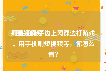 儿童短视频
:现在的孩子边上网课边打游戏、用手机刷短视频等，你怎么看？