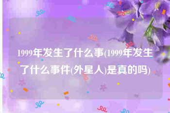 1999年发生了什么事(1999年发生了什么事件(外星人)是真的吗)