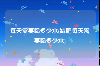 每天需要喝多少水(减肥每天需要喝多少水)
