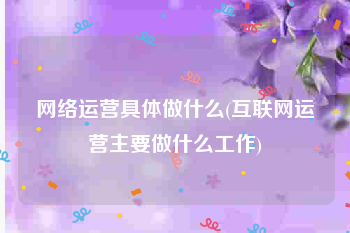 网络运营具体做什么(互联网运营主要做什么工作)