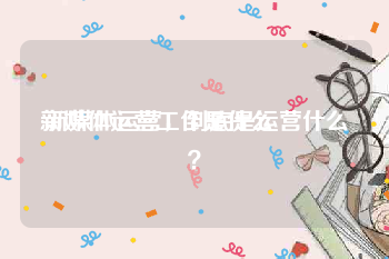 新媒体运营工作是什么:新媒体运营，到底是运营什么？