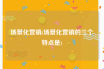 场景化营销(场景化营销的三个特点是)