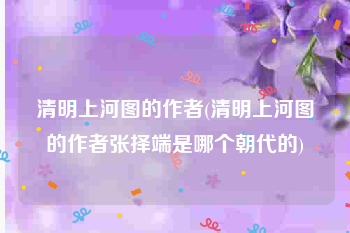 清明上河图的作者(清明上河图的作者张择端是哪个朝代的)