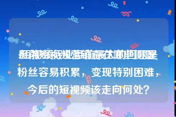 目前短视频营销存在哪些问题
:短视频行业目前最大的问题是粉丝容易积累，变现特别困难，今后的短视频该走向何处？