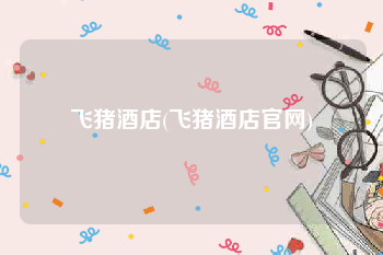 飞猪酒店(飞猪酒店官网)