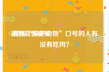 动物宣传视频
:宣传“保护动物”口号的人有没有吃肉？