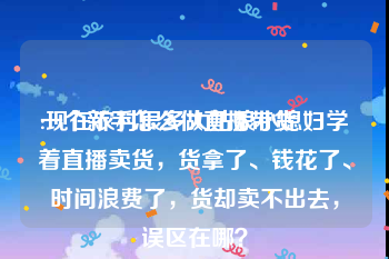 一个新手怎么做直播带货
:现在农村很多大姑娘小媳妇学着直播卖货,货拿了、钱花了、时间浪费了,货却卖不出去,误区在哪?