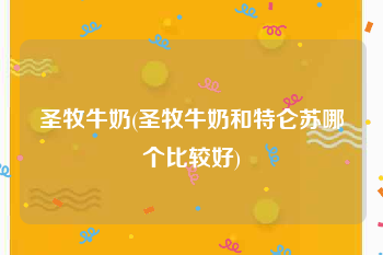 圣牧牛奶(圣牧牛奶和特仑苏哪个比较好)