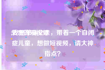 父亲的短视频
:我是单身父亲，带着一个自闭症儿童，想做短视频，请大神指点？