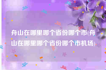 舟山在哪里哪个省份哪个市(舟山在哪里哪个省份哪个市机场)