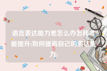 语言表达能力差怎么办怎样才能提升(如何提高自己的表达能力)