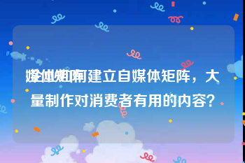 媒体矩阵
:企业如何建立自媒体矩阵,大量制作对消费者有用的内容?