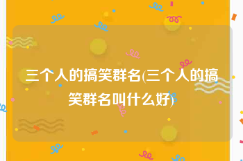 三个人的搞笑群名(三个人的搞笑群名叫什么好)