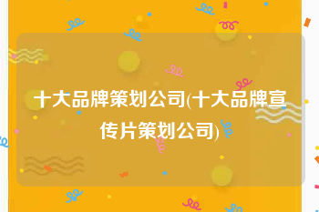 十大品牌策划公司(十大品牌宣传片策划公司)