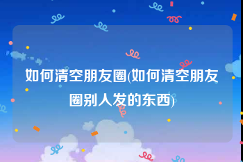 如何清空朋友圈(如何清空朋友圈别人发的东西)
