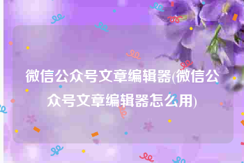 微信公众号文章编辑器(微信公众号文章编辑器怎么用)