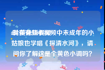 4片黄色短视频
:现在有些小视频中未成年的小姑娘也学唱《探清水河》，请问你了解这是个黄色小调吗？