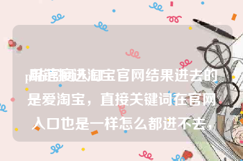 p站官网入口:用链接进淘宝官网结果进去的是爱淘宝，直接关键词在官网入口也是一样怎么都进不去，