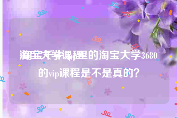 淘宝大学课程
:淘宝千牛app里的淘宝大学3680的vip课程是不是真的?