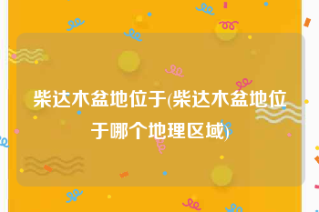 柴达木盆地位于(柴达木盆地位于哪个地理区域)