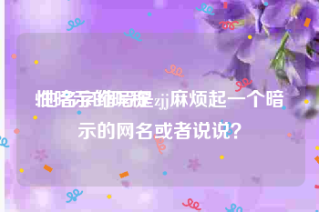 性暗示的昵称
:他名字缩写是zjj麻烦起一个暗示的网名或者说说？