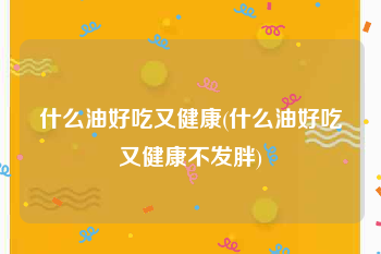 什么油好吃又健康(什么油好吃又健康不发胖)