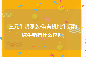 三元牛奶怎么样(有机纯牛奶和纯牛奶有什么区别)