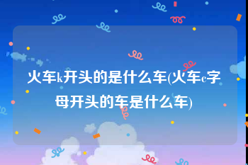 火车k开头的是什么车(火车c字母开头的车是什么车)
