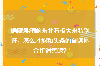 短视频合作
:自己种植的东北石板大米特别好，怎么才能和头条的自媒体合作销售呢？