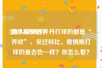 固乔视频助手:有人说见过乔丹打球的都是“乔吹”，见过科比、詹姆斯打球的是否也一样？你怎么看？
