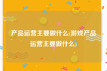 产品运营主要做什么(游戏产品运营主要做什么)