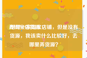 开淘宝店货源:想开一家淘宝店铺，但是没有货源，我该卖什么比较好，去哪里弄货源？