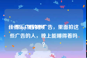 佳得乐广告视频
:一些app里的小广告，里面拍这些广告的人，晚上能睡得着吗？