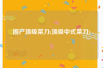 国产顶级菜刀(顶级中式菜刀)